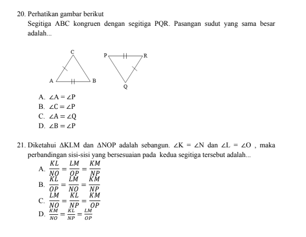 Perhatikan gambar berikut
Segitiga ABC kongruen dengan segitiga PQR. Pasangan sudut yang sama besar
adalah...
A. ∠ A=∠ P
B. ∠ C=∠ P
C. ∠ A=∠ Q
D. ∠ B=∠ P
21. Diketahui △ KLM dan △ NOP adalah sebangun. ∠ K=∠ N dan ∠ L=∠ O , maka
perbandingan sisi-sisi yang bersesuaian pada kedua segitiga tersebut adalah...
A.  KL/NO = LM/OP = KM/NP 
B.  KL/OP = LM/NO = KM/NP 
C.  LM/NO = KL/NP = KM/OP 
D.  KM/NO = KL/NP = LM/OP 