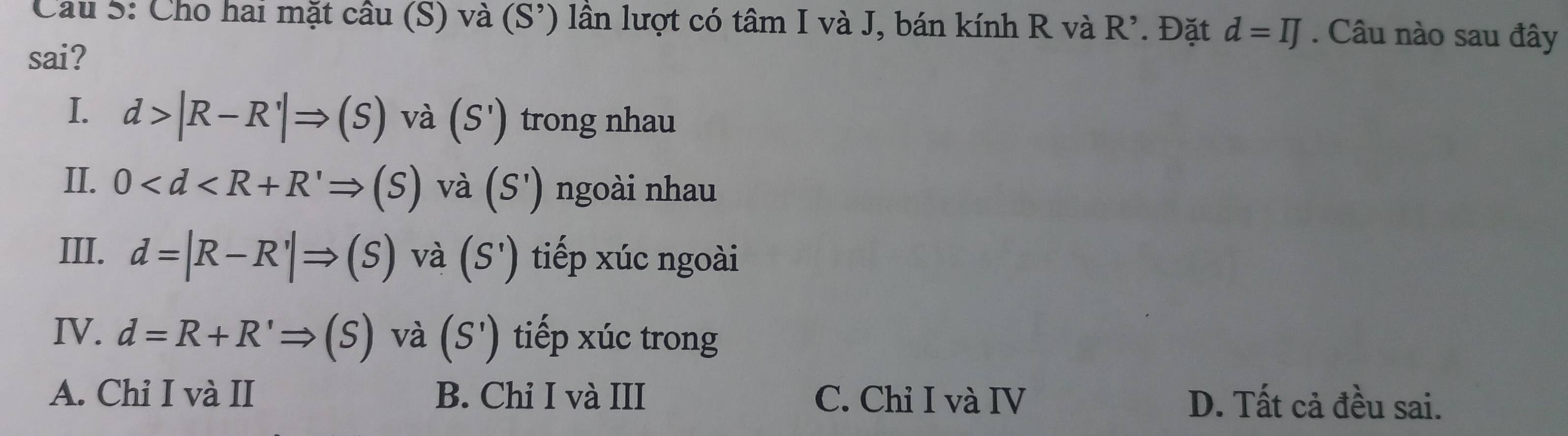 Cau 5: Cho hai mặt cầu (S) và (S') lần lượt có tâm I và J, bán kính R và R'. . Đặt d=IJ. Câu nào sau đây
sai?
I. d>|R-R'|Rightarrow (S) và (S') trong nhau
II. 0 và (S') ngoài nhau
III. d=|R-R'|Rightarrow (S) và (S') tiếp xúc ngoài
IV. d=R+R'Rightarrow (S) và (S') tiếp xúc trong
A. Chỉ I và II B. Chỉ I và III C. Chỉ I và IV D. Tất cả đều sai.