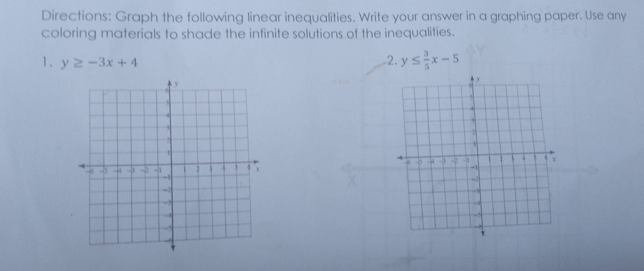 Directions: Graph the following linear inequalities. Write your answer in a graphing paper. Use any
coloring materials to shade the infinite solutions of the inequalities.
1. y≥ -3x+4 2. y≤  3/5 x-5