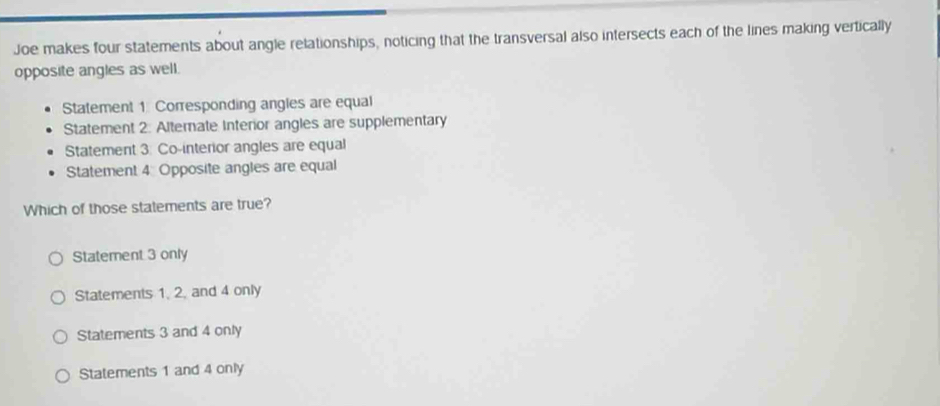 Joe makes four statements about angle relationships, noticing that the transversal also intersects each of the lines making vertically
opposite angles as well.
Statement 1 Corresponding angles are equal
Statement 2: Alternate Interior angles are supplementary
Statement 3: Co-interior angles are equal
Statement 4 Opposite angles are equal
Which of those statements are true?
Statement 3 only
Statements 1, 2, and 4 only
Statements 3 and 4 only
Statements 1 and 4 only