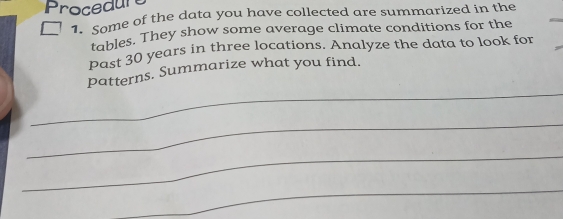 Procedure 
h Some of the data you have collected are summarized in the 
tables. They show some average climate conditions for the 
Past 30 years in three locations. Analyze the data to look for 
_ 
patterns. Summarize what you find. 
_ 
_ 
_