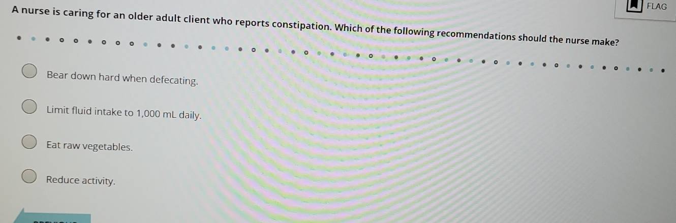 FLAG
A nurse is caring for an older adult client who reports constipation. Which of the following recommendations should the nurse make?
Bear down hard when defecating.
Limit fluid intake to 1,000 mL daily.
Eat raw vegetables.
Reduce activity.