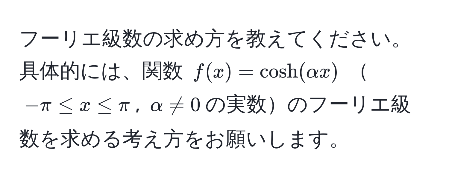 フーリエ級数の求め方を教えてください。具体的には、関数 $f(x) = cosh(alpha x)$ $-π ≤ x ≤ π$, $alpha != 0$の実数のフーリエ級数を求める考え方をお願いします。