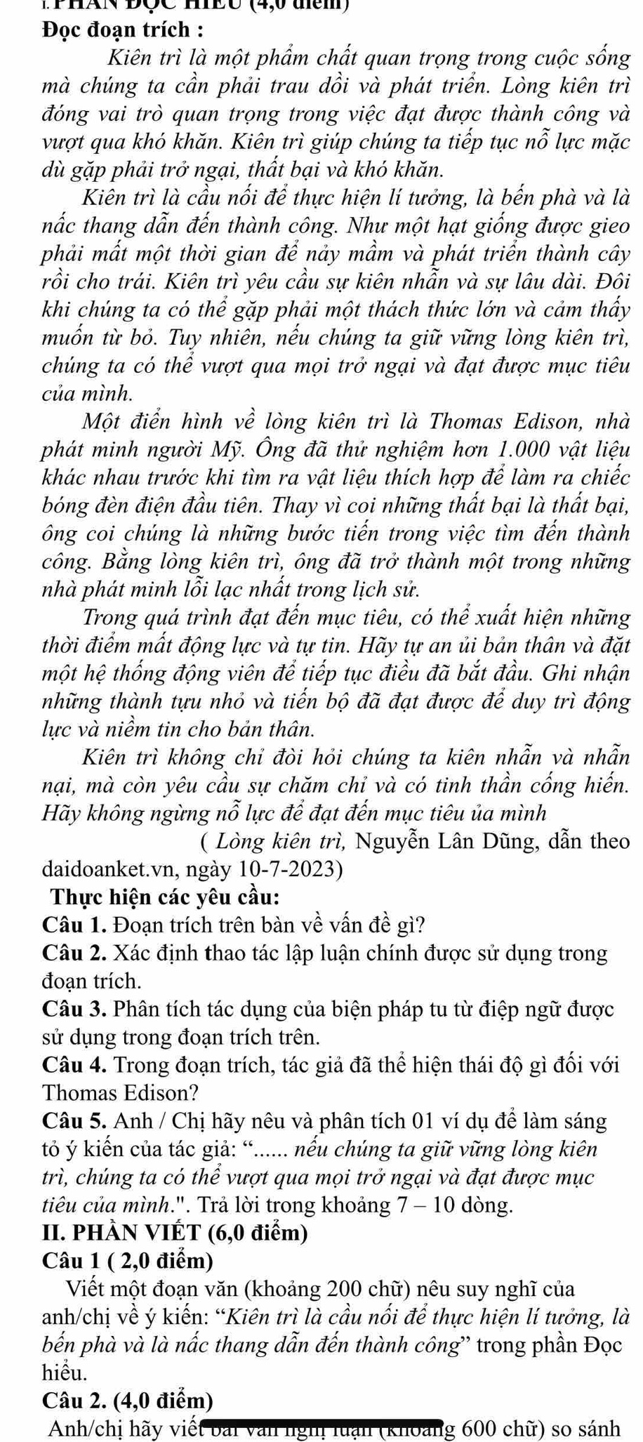 ThAN DÇC mEO (4,0 tem)
Đọc đoạn trích :
Kiên trì là một phẩm chất quan trọng trong cuộc sống
mà chúng ta cần phải trau dồi và phát triển. Lòng kiên trì
đóng vai trò quan trọng trong việc đạt được thành công và
vượt qua khó khăn. Kiên trì giúp chúng ta tiếp tục nỗ lực mặc
dù gặp phải trở ngại, thất bại và khó khăn.
Kiên trì là cầu nối để thực hiện lí tưởng, là bến phà và là
hắc thang dẫn đến thành công. Như một hạt giống được gieo
phải mất một thời gian để nảy mầm và phát triển thành cây
rồi cho trái. Kiên trì yêu cầu sự kiên nhẫn và sự lâu dài. Đôi
khi chúng ta có thể gặp phải một thách thức lớn và cảm thấy
muốn từ bỏ. Tuy nhiên, nếu chúng ta giữ vững lòng kiên trì,
chúng ta có thể vượt qua mọi trở ngại và đạt được mục tiêu
của mình.
Một điển hình về lòng kiên trì là Thomas Edison, nhà
phát minh người Mỹ. Ông đã thử nghiệm hơn 1.000 vật liệu
khác nhau trước khi tìm ra vật liệu thích hợp để làm ra chiếc
bóng đèn điện đầu tiên. Thay vì coi những thất bại là thất bại,
ông coi chúng là những bước tiến trong việc tìm đến thành
công. Bằng lòng kiên trì, ông đã trở thành một trong những
nhà phát minh lỗi lạc nhất trong lịch sử.
Trong quá trình đạt đến mục tiêu, có thể xuất hiện những
thời điểm mất động lực và tự tin. Hãy tự an ủi bản thân và đặt
một hệ thống động viên để tiếp tục điều đã bắt đầu. Ghi nhận
những thành tựu nhỏ và tiến bộ đã đạt được để duy trì động
lực và niềm tin cho bản thân.
Kiên trì không chỉ đòi hỏi chúng ta kiên nhẫn và nhẫn
nại, mà còn yêu cầu sự chăm chỉ và có tinh thần cống hiến.
Hãy không ngừng nỗ lực để đạt đến mục tiêu ủa mình
( Lòng kiên trì, Nguyễn Lân Dũng, dẫn theo
daidoanket.vn, ngày 10-7-2023)
Thực hiện các yêu cầu:
Câu 1. Đoạn trích trên bàn về vấn đề gì?
Câu 2. Xác định thao tác lập luận chính được sử dụng trong
đoạn trích.
Câu 3. Phân tích tác dụng của biện pháp tu từ điệp ngữ được
sử dụng trong đoạn trích trên.
Câu 4. Trong đoạn trích, tác giả đã thể hiện thái độ gì đối với
Thomas Edison?
Câu 5. Anh / Chị hãy nêu và phân tích 01 ví dụ để làm sáng
tỏ ý kiến của tác giả: “...... nếu chúng ta giữ vững lòng kiên
trì, chúng ta có thể vượt qua mọi trở ngại và đạt được mục
tiêu của mình.". Trả lời trong khoảng 7 - 10 dòng.
II. PHÀN VIÉT (6,0 điểm)
Câu 1 ( 2,0 điểm)
Viết một đoạn văn (khoảng 200 chữ) nêu suy nghĩ của
anh/chị về ý kiến: “Kiên trì là cầu nối để thực hiện lí tưởng, là
bến phà và là nấc thang dẫn đến thành công' trong phần Đọc
hiểu.
Câu 2. (4,0 điểm)
Anh/chị hãy viết bài văn nghị luạn (khoảng 600 chữ) so sánh