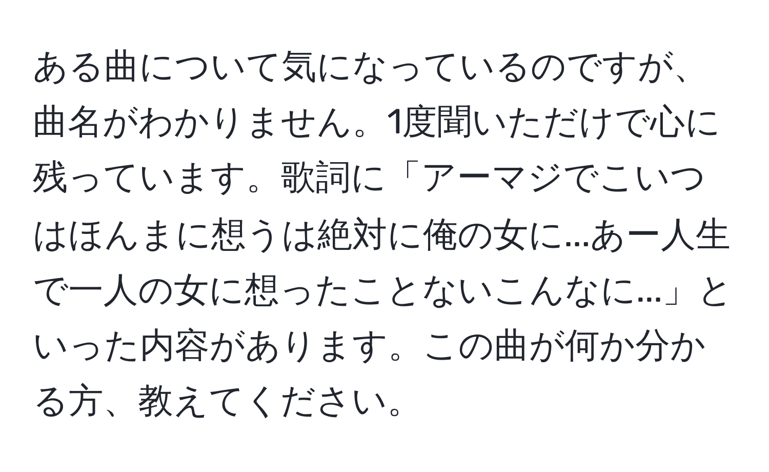 ある曲について気になっているのですが、曲名がわかりません。1度聞いただけで心に残っています。歌詞に「アーマジでこいつはほんまに想うは絶対に俺の女に...あー人生で一人の女に想ったことないこんなに...」といった内容があります。この曲が何か分かる方、教えてください。