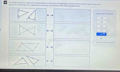 use trangle congruence conpectures to decde whether or not the pair of triangies given in the firsit column must be congruent. Bisse your 
decsion on the markongs, not on appearances. Match your result with the answer choices provided below 
DRAG & DROP THE ANUWER 
ACA 
AAC 
sas● 
ASS 
Not hinonuarly Congraent 
r 
A 
. 
c