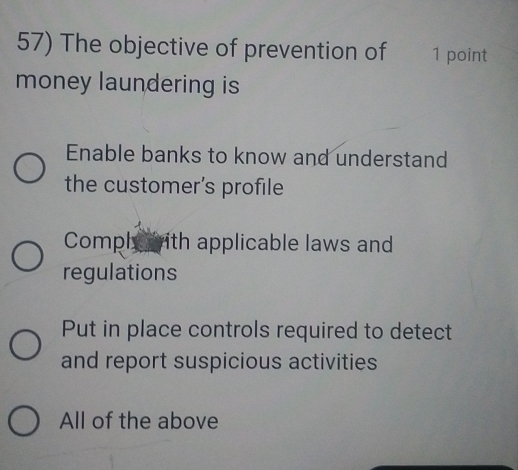 The objective of prevention of 1 point
money laundering is
Enable banks to know and understand
the customer’s profile
Comphy with applicable laws and
regulations
Put in place controls required to detect
and report suspicious activities
All of the above