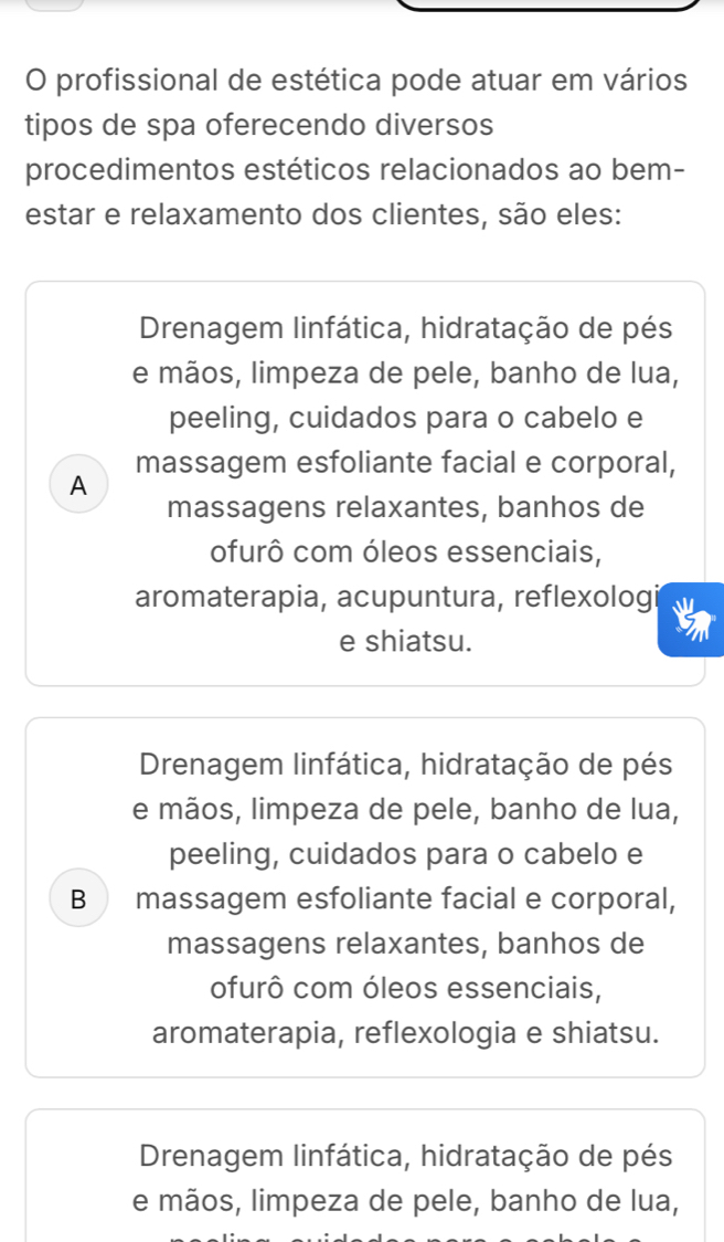 profissional de estética pode atuar em vários
tipos de spa oferecendo diversos
procedimentos estéticos relacionados ao bem-
estar e relaxamento dos clientes, são eles:
Drenagem linfática, hidratação de pés
e mãos, limpeza de pele, banho de lua,
peeling, cuidados para o cabelo e
massagem esfoliante facial e corporal,
A
massagens relaxantes, banhos de
ofurô com óleos essenciais,
aromaterapia, acupuntura, reflexologi
e shiatsu.
Drenagem linfática, hidratação de pés
e mãos, limpeza de pele, banho de lua,
peeling, cuidados para o cabelo e
B massagem esfoliante facial e corporal,
massagens relaxantes, banhos de
ofurô com óleos essenciais,
aromaterapia, reflexologia e shiatsu.
Drenagem linfática, hidratação de pés
e mãos, limpeza de pele, banho de lua,