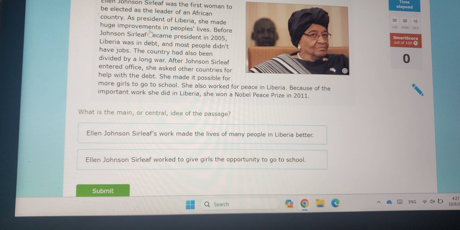 Ellen Johnson Sirleaf was the first woman to
lapsed
be elected as the leader of an African
country. As president of Liberia, she made
00 00 10
huge improvements in peoples' lives. BeforeSmartScore
Johnson Sirleaf ecame president in 2005,
out of 100 1
Liberia was in debt, and most people didn't
have jobs. The country had also been
divided by a long war. After Johnson Sirleaf
0
entered office, she asked other countries for
help with the debt. She made it possible for
more girls to go to school. She also worked for peace in Liberia. Because of the
important work she did in Liberia, she won a Nobel Peace Prize in 2011.
What is the main, or central, idea of the passage?
Ellen Johnson Sirleaf's work made the lives of many people in Liberia better.
Ellen Johnson Sirleaf worked to give girls the opportunity to go to school.
Submit
Search ENG 4:27
10/6/2