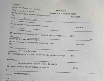 Example: 
0. What type of music do you like best? 
What_ type of music? FAVOURITE 
The 25. The band probably won't do snother tour this year Example: 0. IS YOUR FAVOURITE 
_ 
band UNLIKELY 
_another tour this year. 
26. It's very hard for Alex to get up in the morning 
Alex 
_TROUBLE 
_up in the morning. 
_ 
27. Lily is so good at swimming that she is going to train for the Olympics. 
Lily SUCH 
at she is going to train for the Olympics. 
th 
The 28. One of us ought to go and meet the visitor at the airport. SHOULD 
_ 
visitor 
_one of us at the airport. 
29, I went to the dentist's because I couldn't stand the toothache any longer. UP 
I 
_ 
couldn't 
_the toothache any longer, so I went to the dentist's. 
30, I wasn't invited to the party and feel sad about that. WISH 
_ 
_invited to the party. 
Part 5