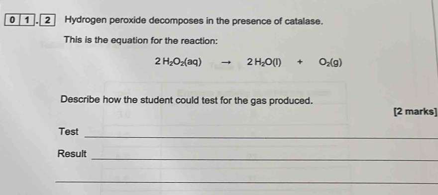 0 1 . 2 Hydrogen peroxide decomposes in the presence of catalase. 
This is the equation for the reaction:
2H_2O_2(aq)to 2H_2O(l)+O_2(g)
Describe how the student could test for the gas produced. 
[2 marks] 
_ 
Test 
_ 
Result 
_