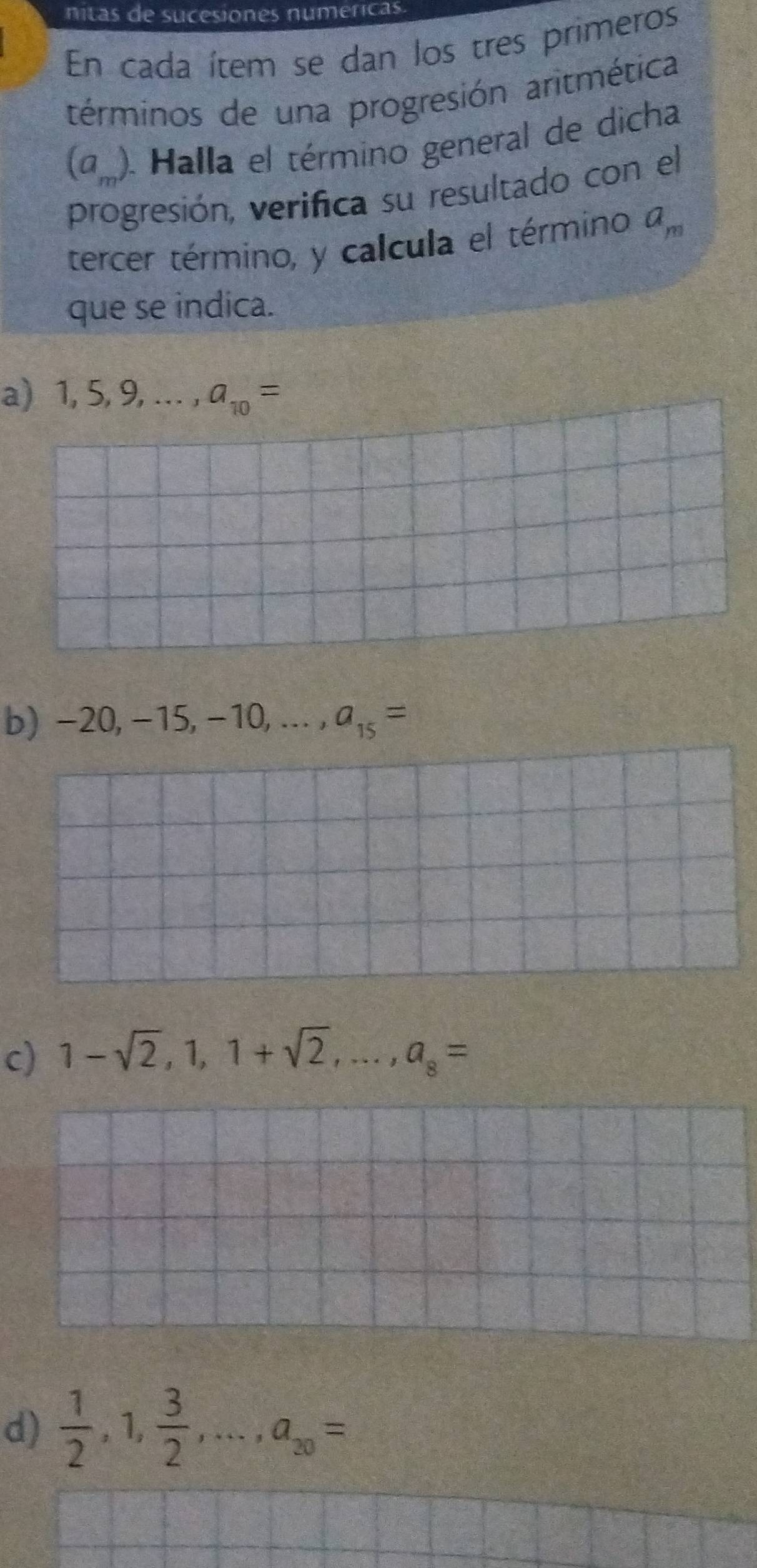 nitas de sucesiones numericas
En cada ítem se dan los tres primeros
términos de una progresión aritmética
(a ). Halla el término general de dicha
progresión, verifica su resultado con el
tercer término, y calcula el término a_m
que se indica.
a) 1,5,9,..., a_10=
b) -20, -15, -10,..., a_15=
c) 1-sqrt(2), 1, 1+sqrt(2),..., a_8=
d)  1/2 ,1, 3/2 ,..., a_20= _