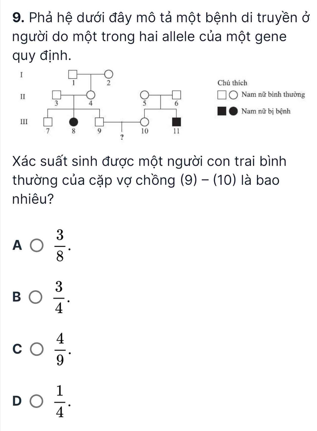 Phả hệ dưới đây mô tả một bệnh di truyền ở
người do một trong hai allele của một gene
quy định.
I
Chú thích
Nam nữ bình thường
I
Nam nữ bị bệnh
III
Xác suất sinh được một người con trai bình
thường của cặp vợ chồng (9) - (10) là bao
nhiêu?
A  3/8 .
B  3/4 .
C  4/9 .
D  1/4 .