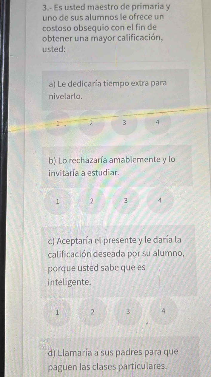 3.- Es usted maestro de primaria y
uno de sus alumnos le ofrece un
costoso obsequio con el fin de
obtener una mayor calificación,
usted:
a) Le dedicaría tiempo extra para
nivelarlo.
1 2 3 4
b) Lo rechazaría amablemente y lo
invitaría a estudiar.
1 2 3 4
c) Aceptaría el presente y le daría la
calificación deseada por su alumno,
porque usted sabe que es
inteligente.
1 2 3 4
d) Llamaría a sus padres para que
paguen las clases particulares.