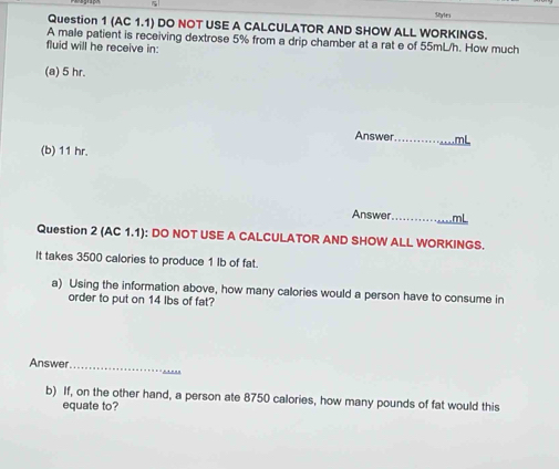 (AC 1.1) DO NOT USE A CALCULATOR AND SHOW ALL WORKINGS. 
A male patient is receiving dextrose 5% from a drip chamber at a rat e of 55mL/h. How much 
fluid will he receive in: 
(a) 5 hr. 
Answer_ 
(b) 11 hr. 
Answer._ 
Question 2 (AC 1.1): DO NOT USE A CALCULATOR AND SHOW ALL WORKINGS. 
It takes 3500 calories to produce 1 Ib of fat. 
a) Using the information above, how many calories would a person have to consume in 
order to put on 14 lbs of fat? 
_ 
_ 
Answer 
b) If, on the other hand, a person ate 8750 calories, how many pounds of fat would this 
equate to?