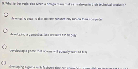 What is the major risk when a design team makes mistakes in their technical analysis?
developing a game that no one can actually run on their computer
developing a game that isn't actually fun to play
developing a game that no one will actually want to buy
developing a game with features that are ultimately impossible t