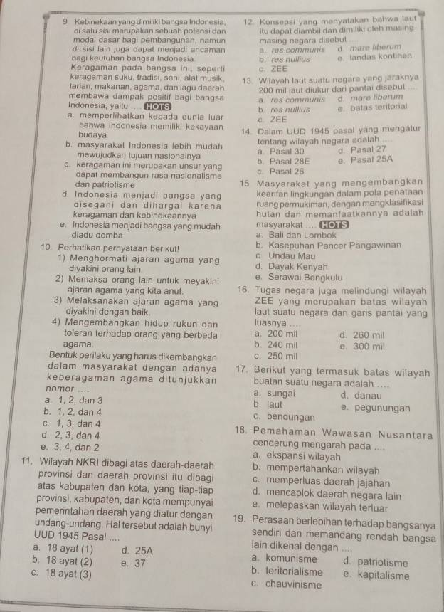 Kebinekaan yang dimiliki bangsa Indonesia, 12. Konsepsi yang menyatakan bahwa laut
di satu sɨsi merupakan sebuah potensi dan
modal dasar bagi pembangunan, namun itu dapat diambil dan dimiliki oleh masing
masing negara disebut
di sisi lain juga dapat menjadi ancaman a. res communis d. mare liberum
bagi keutuhan bangsa Indonesia b. res nullius
Keragaman pada bangsa ini, sepert c. ZEE e. landas kontinen
keragaman suku, tradisi, seni, alat musik
tarian, makanan, agama, dan lagu daerah 13. Wilayah laut suatu negara yang jaraknya
membawa dampak positif bagi bangsa 200 mil laut diukur dari pantai disebut_
Indonesia, yaitu .... HOTS a res communis d. mare liberum
a. memperlihatkan kepada dunia luar c. ZEE b res nullius e batas teritorial
bahwa Indonesia memiliki kekayaan 14. Dalam UUD 1945 pasal yang mengatur
budaya
tentang wilayah negara adalah ....
b. masyarakat Indonesia lebih mudah a Pasal 30 d Pasal 27
mewujudkan tujuan nasionalnya
c. keragaman ini merupakan unsur yang c. Pasal 26 b. Pasal 28E e. Pasal 25A
dapat membangun rasa nasionalisme
dan patriotisme 15. Masyarakat yang mengembangkan
d. Indonesia menjadi bangsa yang kearifan lingkungan dalam pola penataan
disegani dan diħargai karena ruang permukiman, dengan mengklasifikasi
keragaman dan kebinekaannya hutan dan memanfaatkannya adalah 
e. Indonesia menjadi bangsa yang mudah masyarakat .... HOTS
diadu domba a. Bali dan Lombok
10. Perhatikan pernyataan berikut! b. Kasepuhan Pancer Pangawinan
c. Undau Mau
1) Menghormati ajaran agama yang d. Dayak Kenyah
diyakini orang lain.
2) Memaksa orang lain untuk meyakini e. Serawai Bengkulu
ajaran agama yang kita anut. 16. Tugas negara juga melindungi wilayah
3) Melaksanakan ajaran agama yang ZEE yang merupakan batas wilayah
diyakini dengan baik. laut suatu negara dari garis pantai yang
4) Mengembangkan hidup rukun dan luasnya ....
toleran terhadap orang yang berbeda a. 200 mil d. 260 mil
agama. b. 240 mil e. 300 mil
Bentuk perilaku yang harus dikembangkan c. 250 mil
dalam masyarakat dengan adanya 17. Berikut yang termasuk batas wilayah
keberagaman agama ditunjukkan buatan suatu negara adalah ....
nomor _a sungai d. danau
a. 1, 2, dan 3 b. laut e. pegunungan
b. 1, 2, dan 4 c. bendungan
c. 1, 3, dan 4 18. Pemahaman Wawasan Nusantara
d. 2, 3, dan 4 cenderung mengarah pada ..
e. 3, 4, dan 2 a. ekspansi wilayah
11. Wilayah NKRI dibagi atas daerah-daerah b. mempertahankan wilayah
provinsi dan daerah provinsi itu dibagi c. memperluas daerah jajahan
atas kabupaten dan kota, yang tiap-tiap d. mencaplok daerah negara lain
provinsi, kabupaten, dan kota mempunyai e. melepaskan wilayah terluar
pemerintahan daerah yang diatur dengan 19. Perasaan berlebihan terhadap bangsanya
undang-undang. Hal tersebut adalah bunyi sendiri dan memandang rendah bangsa
UUD 1945 Pasal .... lain dikenal dengan ....
a. 18 ayat (1) d. 25A a. komunisme d. patriotisme
b. 18 ayat (2) e. 37 b. teritorialisme e. kapitalisme
c. 18 ayat (3) c. chauvinisme