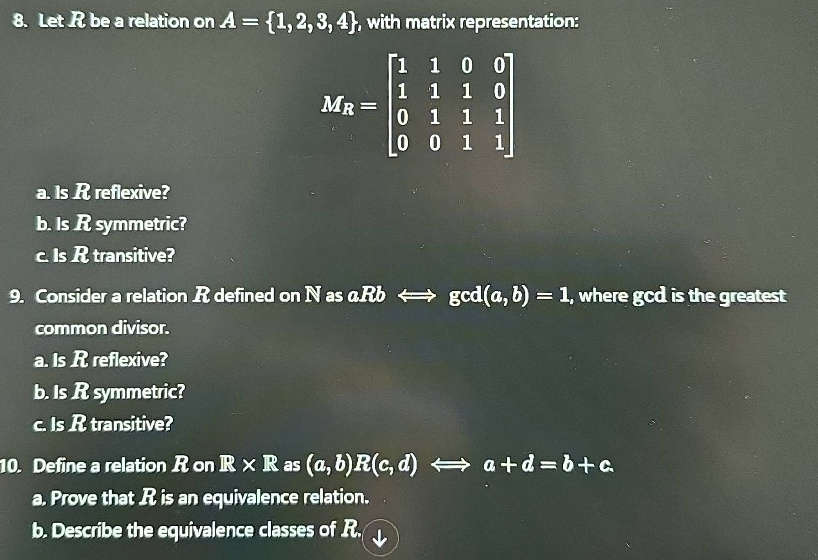 Let R be a relation on A= 1,2,3,4 , with matrix representation:
M_R=beginbmatrix 1&1&0&0 1&1&1&0 0&1&1&1 0&0&1&1endbmatrix
a. Is R reflexive?
b. Is R symmetric?
c. Is R transitive?
9. Consider a relation R defined on N as α aRbLongleftrightarrow gcd(a,b)=1 , where gcd is the greatest
common divisor.
a. Is R reflexive?
b. Is R symmetric?
c. Is R transitive?
10. Define a relation R on R* R as (a,b)R(c,d)Longleftrightarrow a+d=b+c. 
a. Prove that R is an equivalence relation.
b. Describe the equivalence classes of R.