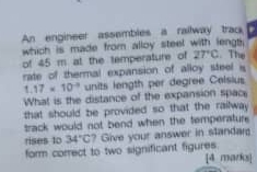 An engineer assembles a railway trac 
which is made from alloy steel with lengt 
of 45 m at the temperature of 27°C. The 
rate of thermal expansion of alloy steel
1.17* 10^(-3) units length per degree Celsius 
What is the distance of the expansion space 
that should be provided so that the railway 
track would not bend when the temperature. 
rises to 34°C ? Give your answer in standa 
form correct to two significant figures. [4 marks]