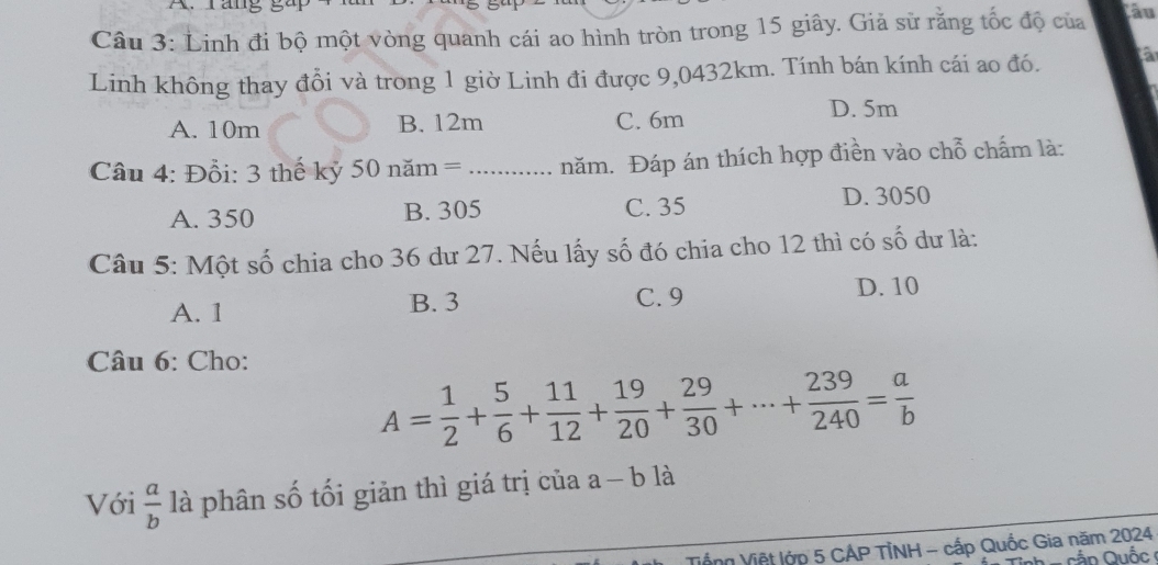 ráng gà
Câu 3: Linh đi bộ một vòng quanh cái ao hình tròn trong 15 giây. Giả sử rằng tốc độ của ầu
Linh không thay đổi và trong 1 giờ Linh đi được 9,0432km. Tính bán kính cái ao đó. a
A. 10m B. 12m C. 6m
D. 5m
Câu 4: Đồi: 3 thế kỷ 50 năm = ...... năm. Đáp án thích hợp điền vào chỗ chấm là:
A. 350 B. 305 C. 35
D. 3050
Câu 5: Một số chia cho 36 dư 27. Nếu lấy số đó chia cho 12 thì có số dư là:
A. 1 B. 3 C. 9
D. 10
Câu 6: Cho:
A= 1/2 + 5/6 + 11/12 + 19/20 + 29/30 +·s + 239/240 = a/b 
Với  a/b  là phân số tối giản thì giá trị của : a-b1 à
Vống Việt lớp 5 CẢP TỉNH - cấp Quốc Gia năm 2024
Cần Quốc