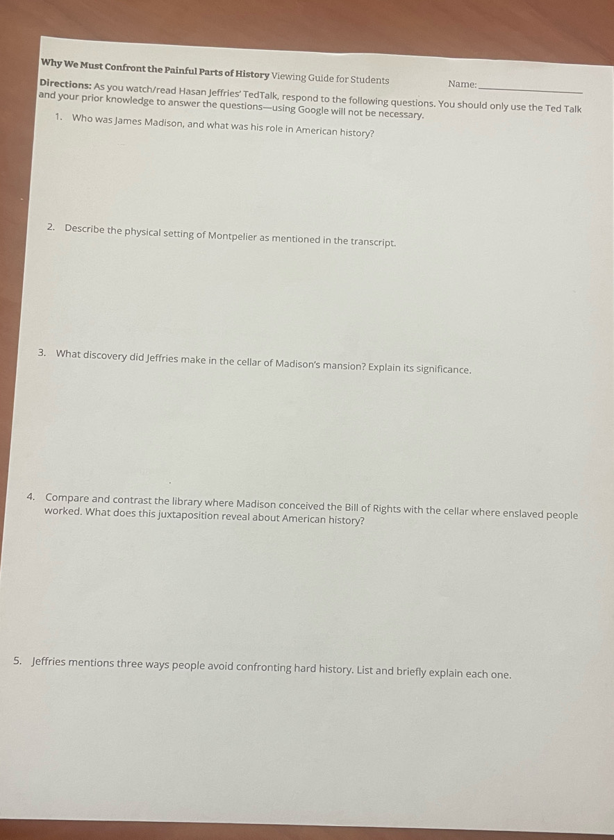 Why We Must Confront the Painful Parts of History Viewing Guide for Students Name: 
Directions: As you watch/read Hasan Jeffries' TedTalk, respond to the following questions. You should only use the Ted Talk 
and your prior knowledge to answer the questions—using Google will not be necessary. 
1. Who was James Madison, and what was his role in American history? 
2. Describe the physical setting of Montpelier as mentioned in the transcript 
3. What discovery did Jeffries make in the cellar of Madison's mansion? Explain its significance. 
4. Compare and contrast the library where Madison conceived the Bill of Rights with the cellar where enslaved people 
worked. What does this juxtaposition reveal about American history? 
5. Jeffries mentions three ways people avoid confronting hard history. List and briefly explain each one.
