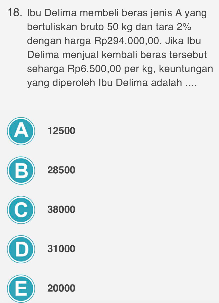 Ibu Delima membeli beras jenis A yang
bertuliskan bruto 50 kg dan tara 2%
dengan harga Rp294.000,00. Jika Ibu
Delima menjual kembali beras tersebut
seharga Rp6.500,00 per kg, keuntungan
yang diperoleh Ibu Delima adalah ....
A 12500
B 28500
C 38000
D 31000
E 20000