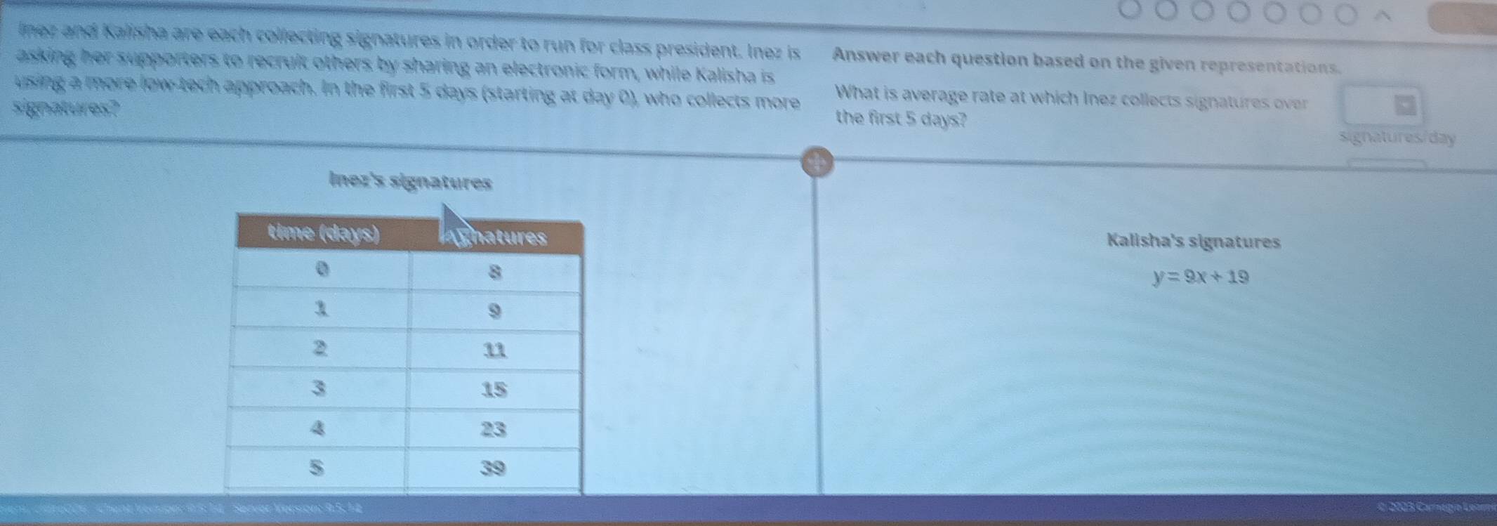 lnez and Kalisha are each collecting signatures in order to run for class president. Inez is Answer each question based on the given representations.
asking her supporters to recruit others by sharing an electronic form, while Kalisha is
What is average rate at which Inez collects signatures over
using a more low-tech approach. In the first 5 days (starting at day 0), who collects more the first 5 days?
signatures?
signatures/ day
Inez's signatures
Kalisha's signatures
y=9x+19