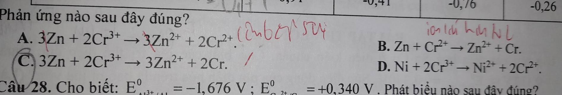 0,71 -0,76 -0,26
Phản ứng nào sau đây đúng?
A. 3Zn+2Cr^(3+)to 3Zn^(2+)+2Cr^(2+)
B. Zn+Cr^(2+)to Zn^(2+)+Cr.
C. 3Zn+2Cr^(3+)to 3Zn^(2+)+2Cr.
D. Ni+2Cr^(3+)to Ni^(2+)+2Cr^(2+). 
Câu 28. Cho biết: E^0^0=-1,676V; E^0^0=+0,340V. Phát biểu nào sau đây đúng?
