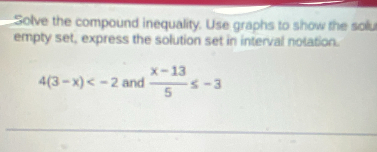 Solve the compound inequality. Use graphs to show the solu 
empty set, express the solution set in interval notation.
4(3-x) and  (x-13)/5 ≤ -3