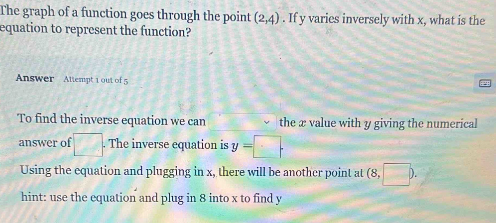 The graph of a function goes through the point (2,4). If y varies inversely with x, what is the 
equation to represent the function? 
Answer Attempt 1 out of 5 
To find the inverse equation we can the x value with y giving the numerical 
answer of □. The inverse equation is y=□. 
Using the equation and plugging in x, there will be another point at (8,□ ). 
hint: use the equation and plug in 8 into x to find y