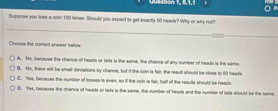 Question 1, 6.1.1 
P
Suppose you toss a coin 100 times. Should you expect to get exactly 50 heads? Why or why not?
Choose the correct answer below.
A. No, because the chance of heads or tails is the same, the chance of any number of heads is the same.
B. No, there will be small deviations by chance, but if the coin is fair, the result should be close to 50 heads.
C. Yes, because the number of tosses is even, so if the coin is fair, half of the results should be heads.
D. Yes, because the chance of heads or tails is the same, the number of heads and the number of tails should be the same.