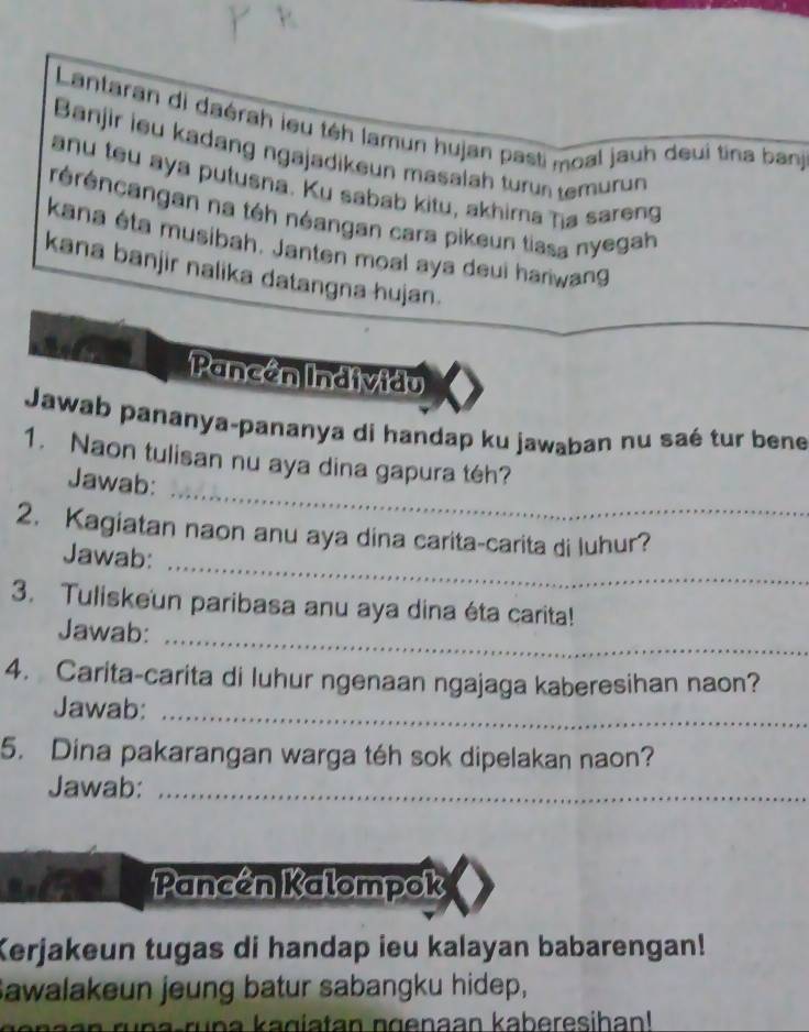 Lantaran di daérah ieu téh lamun hujan pasti moal jauh deui tina ban 
Banjir ieu kadang ngajadikeun masalah turun temurun 
anu tou aya putusna. Ku sabab kitu, akhima ηa sareng 
réréncangan na téh néangan cara pikeun tiasa nyegah 
kana éta musibah. Janten moal aya deui harwang 
kana banjir nalika datangna hujan. 
Pancán Individu 
Jawab pananya-pananya di handap ku jawaban nu saé tur bene 
_ 
1. Naon tulisan nu aya dina gapura téh? 
Jawab: 
_ 
2. Kagiatan naon anu aya dina carita-carita di luhur? 
Jawab: 
3. Tuliskeun paribasa anu aya dina éta carita! 
Jawab:_ 
4. Carita-carita di luhur ngenaan ngajaga kaberesihan naon? 
Jawab:_ 
5. Dina pakarangan warga téh sok dipelakan naon? 
Jawab:_ 
Pancén Kalompok 
Kerjakeun tugas di handap ieu kalayan babarengan! 
Sawalakeun jeung batur sabangku hidep, 
ru na-runa kagiatan ngenaan kaberesihan!