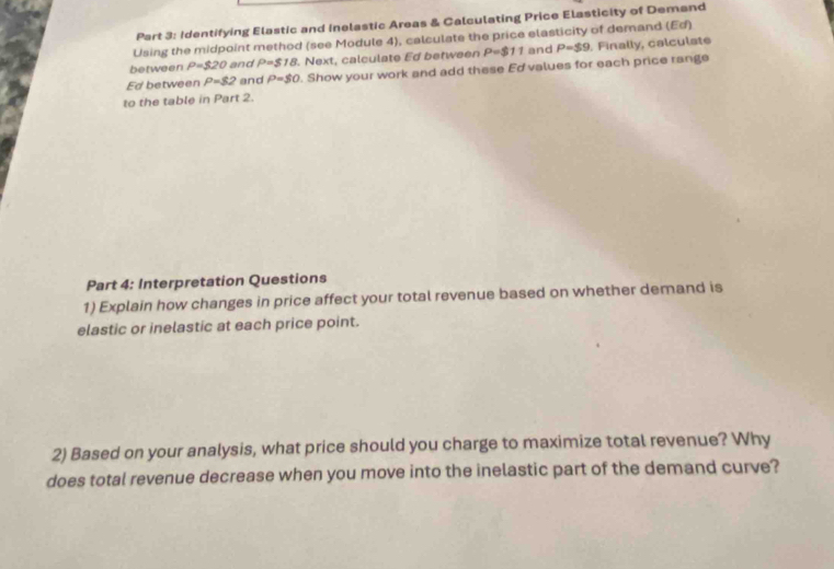 Identifying Elastic and Inelastic Areas & Calculating Price Elasticity of Demand 
Using the midpoint method (see Module 4), calculate the price elasticity of demand (Ed) 
between rho =$20 and P=$18. Next, calculate Ed between P=$11 and P=$9. Finally, calculate 
Ed between P=82 and P=$0. Show your work and add these Ed values for each price range 
to the table in Part 2. 
Part 4: Interpretation Questions 
1) Explain how changes in price affect your total revenue based on whether demand is 
elastic or inelastic at each price point. 
2) Based on your analysis, what price should you charge to maximize total revenue? Why 
does total revenue decrease when you move into the inelastic part of the demand curve?