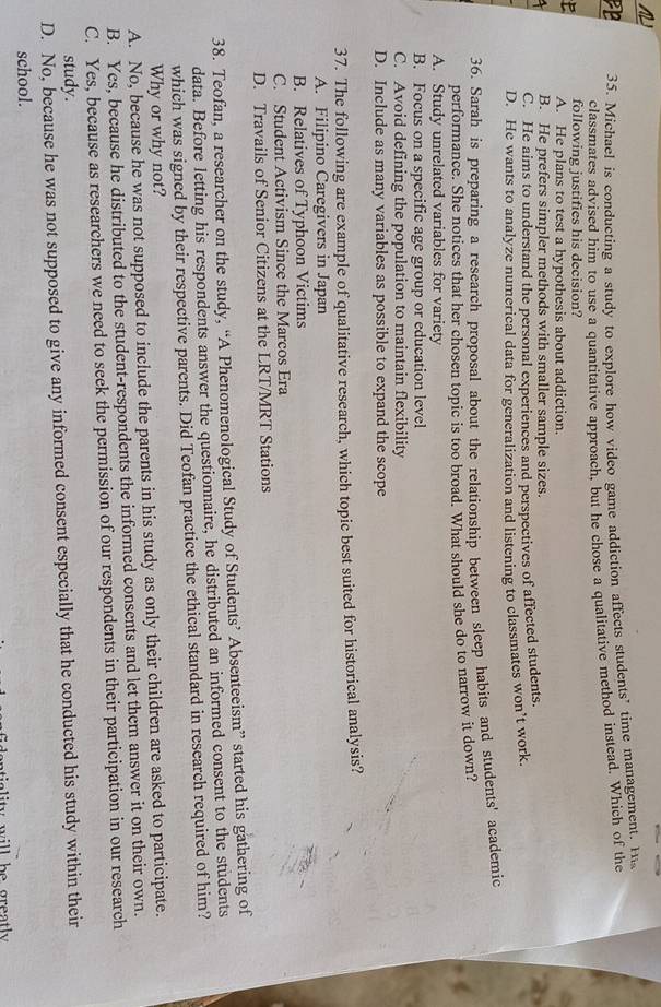 PB 35. Michael is conducting a study to explore how video game addiction affects students’ time management. H
classmates advised him to use a quantitative approach, but he chose a qualitative method instead. Which of the
following justifies his decision?
P A. He plans to test a hypothesis about addiction.
B. He prefers simpler methods with smaller sample sizes.
C. He aims to understand the personal experiences and perspectives of affected students.
D. He wants to analyze numerical data for generalization and listening to classmates won’t work.
36. Sarah is preparing a research proposal about the relationship between sleep habits and students' academic
performance. She notices that her chosen topic is too broad. What should she do to narrow it down?
A. Study unrelated variables for variety
B. Focus on a specific age group or education level
C. Avoid defining the population to maintain flexibility
D. Include as many variables as possible to expand the scope
37. The following are example of qualitative research, which topic best suited for historical analysis?
A. Filipino Caregivers in Japan
B. Relatives of Typhoon Victims
C. Student Activism Since the Marcos Era
D. Travails of Senior Citizens at the LRT/MRT Stations
38. Teofan, a researcher on the study, “A Phenomenological Study of Students’ Absenteeism” started his gathering of
data. Before letting his respondents answer the questionnaire, he distributed an informed consent to the students
which was signed by their respective parents. Did Teofan practice the ethical standard in research required of him?
Why or why not?
A. No, because he was not supposed to include the parents in his study as only their children are asked to participate.
B. Yes, because he distributed to the student-respondents the informed consents and let them answer it on their own.
C. Yes, because as researchers we need to seek the permission of our respondents in their participation in our research
study.
D. No, because he was not supposed to give any informed consent especially that he conducted his study within their
school.
n is ity will be greatly .