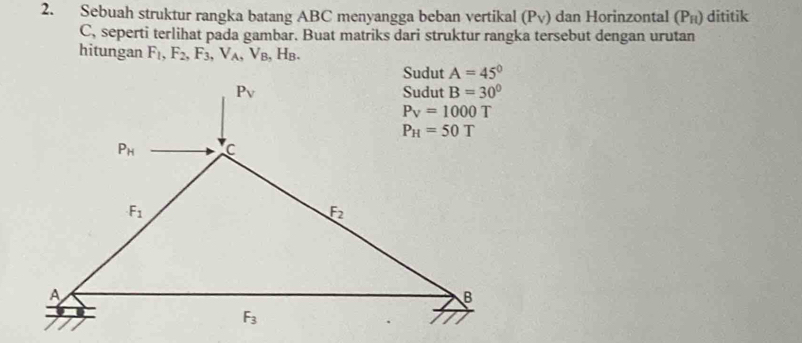 Sebuah struktur rangka batang ABC menyangga beban vertikal (Pv) dan Horinzontal (P_H) dititik
C, seperti terlihat pada gambar. Buat matriks dari struktur rangka tersebut dengan urutan
hitungan F_1,F_2,F_3,V_A,V_B , Hв.