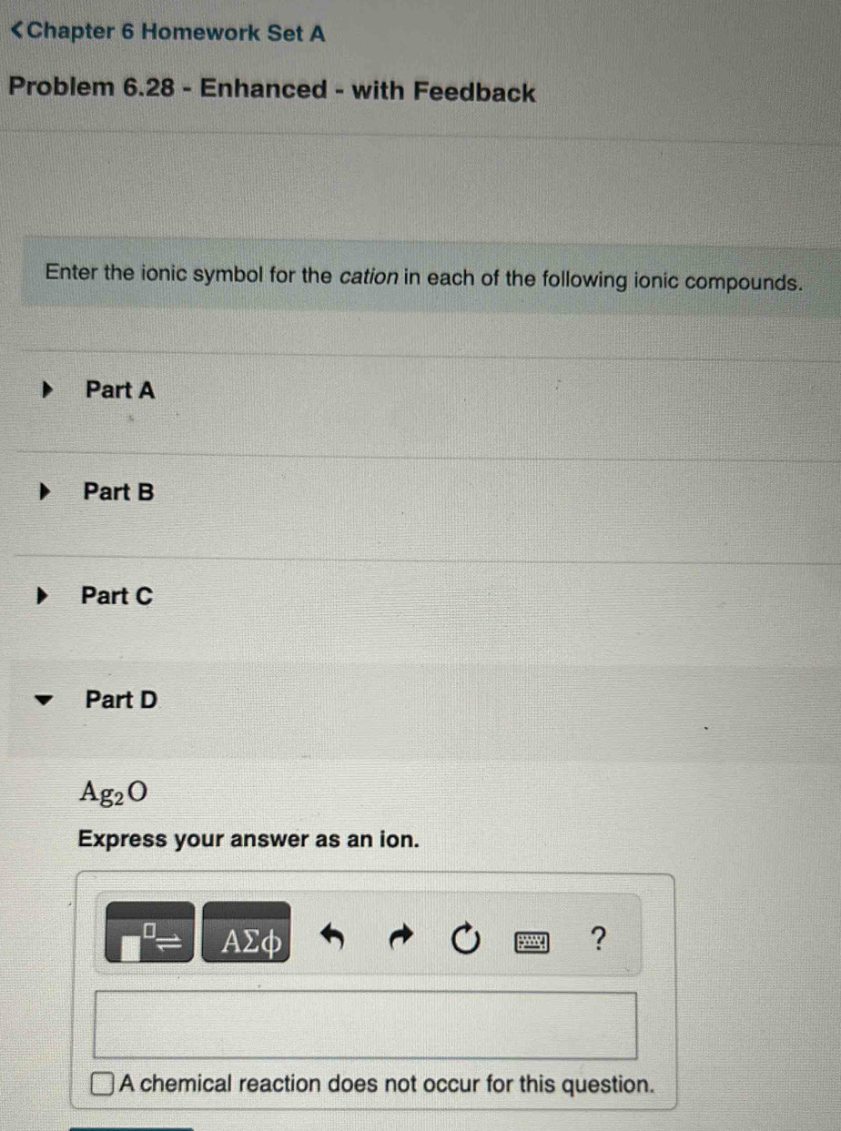 Part A
Part B
Part C
Part D
Ag_2O
Express your answer as an ion.
□ AΣφ ?
A chemical reaction does not occur for this question.