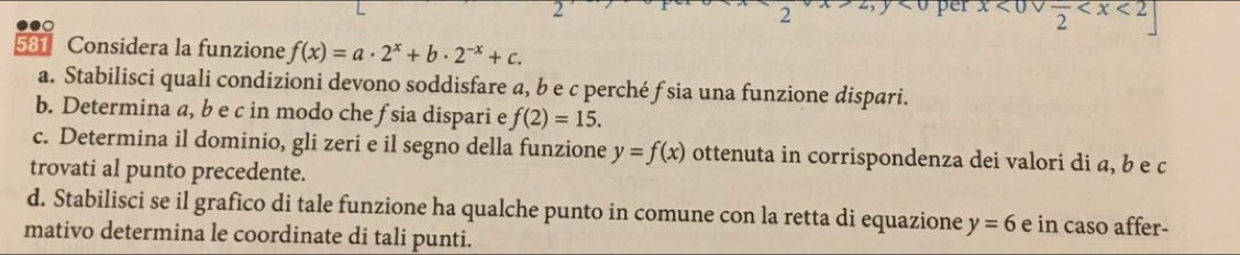 per x<0vee frac 2
2 ,y<0</tex> 
581 Considera la funzione f(x)=a· 2^x+b· 2^(-x)+c. 
a. Stabilisci quali condizioni devono soddisfare a, b e c perché f sia una funzione dispari. 
b. Determina a, b e c in modo che fsia dispari e f(2)=15. 
c. Determina il dominio, gli zeri e il segno della funzione y=f(x) ottenuta in corrispondenza dei valori di a, b e c
trovati al punto precedente. 
d. Stabilisci se il grafico di tale funzione ha qualche punto in comune con la retta di equazione y=6 e in caso affer- 
mativo determina le coordinate di tali punti.