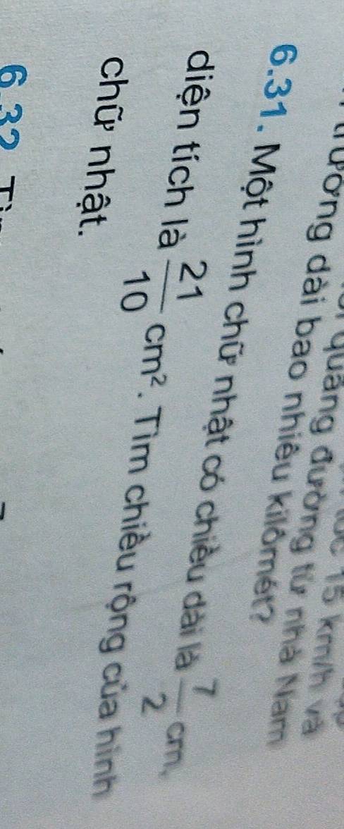 10c 15 km/h và 
T Quảng đường tử nhà Nam 
ờng dài bao nhiêu kilômét? 
6.31. Một hình chữ nhật có chiều dài là  7/2 cm, 
diện tích là  21/10 cm^2. Tìm chiều rộng của hình 
chữ nhật. 
6 32 7