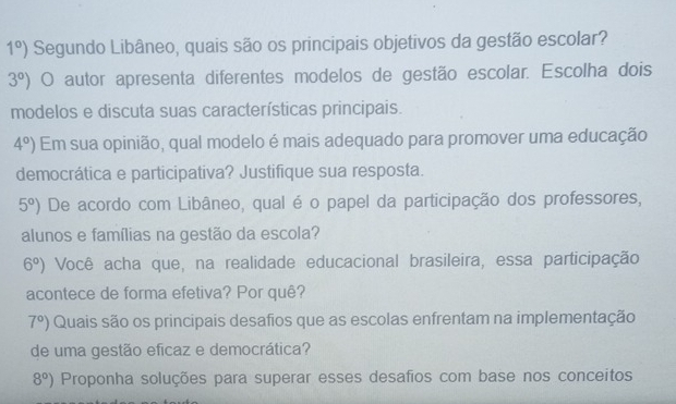 1°) Segundo Libâneo, quais são os principais objetivos da gestão escolar?
3°) O autor apresenta diferentes modelos de gestão escolar. Escolha dois 
modelos e discuta suas características principais.
4°) Em sua opinião, qual modelo é mais adequado para promover uma educação 
democrática e participativa? Justifique sua resposta.
5°) De acordo com Libâneo, qual é o papel da participação dos professores, 
alunos e famílias na gestão da escola?
6°) Você acha que, na realidade educacional brasileira, essa participação 
acontece de forma efetiva? Por quê?
7°) Quais são os principais desafios que as escolas enfrentam na implementação 
de uma gestão eficaz e democrática?
8°) Proponha soluções para superar esses desafios com base nos conceitos