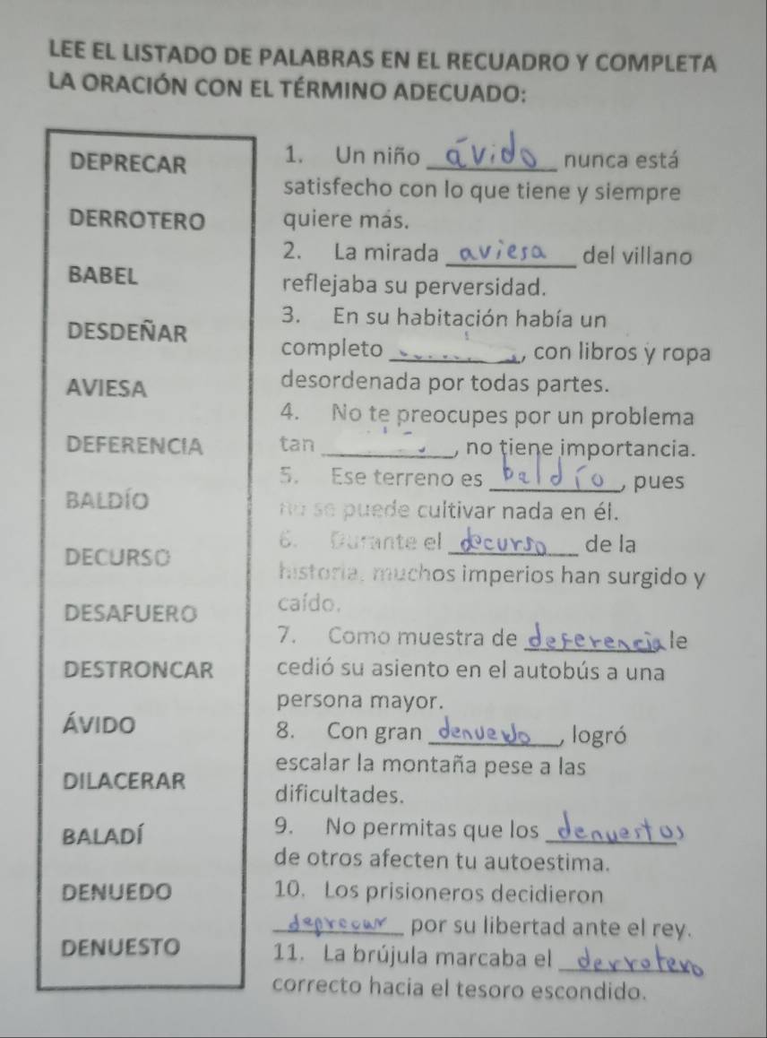 LEE EL LISTADO DE PALABRAS EN EL RECUADRO Y COMPLETA 
La ORACIÓN CON EL TÉRMINO ADECUADO: 
1. Un niño 
DEPRECAR _nunca está 
satisfecho con lo que tiene y siempre 
DERROTERO quiere más. 
2. La mirada _del villano 
BABEL reflejaba su perversidad. 
3. En su habitación había un 
DESDEÑAR completo_ 
con libros y ropa 
AVIESA 
desordenada por todas partes. 
4. No te preocupes por un problema 
DEFERENCIA tan _, no tiene importancia. 
5. Ese terreno es 
Baldío _ pues 
no se puede cultivar nada en él. 
6. Durante el _de la 
DECURSO 
historia, muchos imperios han surgido y 
DESAFUERO caído. 
7. Como muestra de _le 
DESTRONCAR cedió su asiento en el autobús a una 
persona mayor. 
ávido 8. Con gran_ , logró 
escalar la montaña pese a las 
DILACERAR dificultades. 
BALADÍ 
9. No permitas que los_ 
de otros afecten tu autoestima. 
DENUEDO 10. Los prisioneros decidieron 
_por su libertad ante el rey. 
DENuEsto 11. La brújula marcaba el_ 
correcto hacia el tesoro escondido.