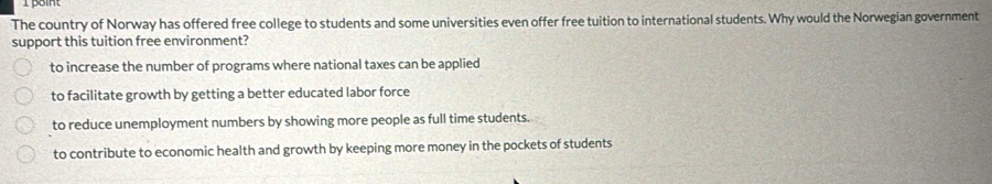 point
The country of Norway has offered free college to students and some universities even offer free tuition to international students. Why would the Norwegian government
support this tuition free environment?
to increase the number of programs where national taxes can be applied
to facilitate growth by getting a better educated labor force
to reduce unemployment numbers by showing more people as full time students.
to contribute to economic health and growth by keeping more money in the pockets of students