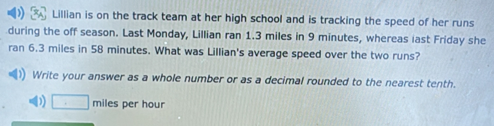 Lillian is on the track team at her high school and is tracking the speed of her runs 
during the off season. Last Monday, Lillian ran 1.3 miles in 9 minutes, whereas last Friday she 
ran 6.3 miles in 58 minutes. What was Lillian's average speed over the two runs? 
Write your answer as a whole number or as a decimal rounded to the nearest tenth. 
D □ miles per hour