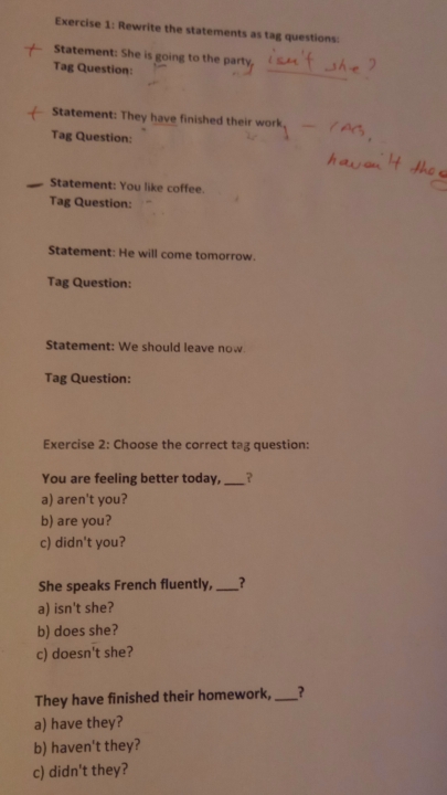 Rewrite the statements as tag questions: 
_ 
Statement: She is going to the party, 
Tag Question: 
Statement: They have finished their work 
Tag Question: 
Statement: You like coffee. 
Tag Question: 
Statement: He will come tomorrow. 
Tag Question: 
Statement: We should leave now. 
Tag Question: 
Exercise 2: Choose the correct tag question: 
You are feeling better today,_ ? 
a) aren't you? 
b) are you? 
c) didn't you? 
She speaks French fluently,_ ? 
a) isn't she? 
b) does she? 
c) doesn't she? 
They have finished their homework, _? 
a) have they? 
b) haven't they? 
c) didn't they?