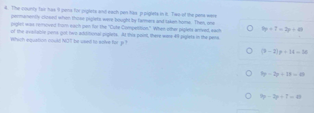 The county fair has 9 pens for piglets and each pen has p piglets in it. Two of the pens were
permanently closed when those piglets were bought by farmers and taken home. Then, one
piglet was removed from each pen for the 'Cute Competition." When other piglets arrived, each 9p+7=2p+49
of the available pens got two additional piglets. At this point, there were 49 piglets in the pens.
Which equation could NOT be used to solve for p?
(9-2)p+14=56
9p-2p+18=49
9p-2p+7=49