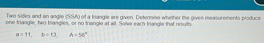 Two sides and an angle (SSA) of a triangle are given. Determine whether the given measurements produce 
one triangle, two triangles, or no triangle at all. Solve each triangle that results.
a=11, b=13, A=56°