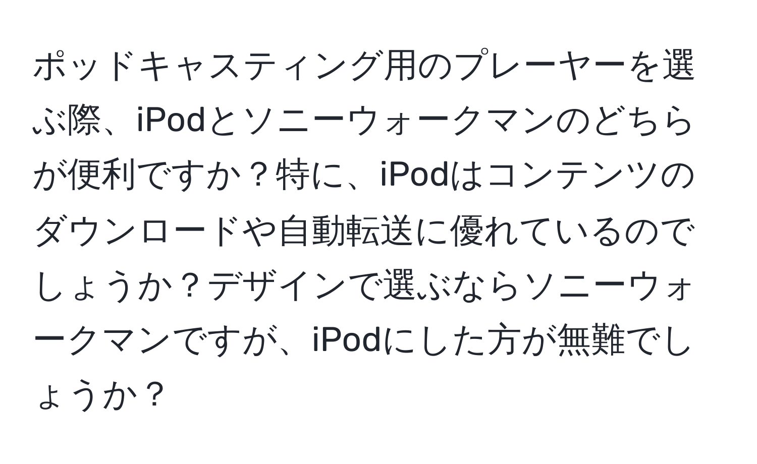 ポッドキャスティング用のプレーヤーを選ぶ際、iPodとソニーウォークマンのどちらが便利ですか？特に、iPodはコンテンツのダウンロードや自動転送に優れているのでしょうか？デザインで選ぶならソニーウォークマンですが、iPodにした方が無難でしょうか？