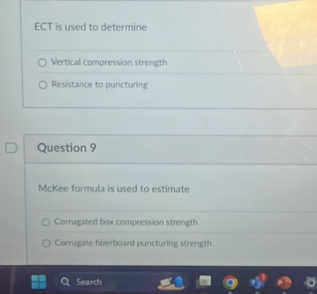 ECT is used to determine 
Vertical compression strength 
Resistance to puncturing 
Question 9 
McKee formula is used to estimate 
Corrugated box compression strength 
Corrugate fiberboard puncturing strength 
Search