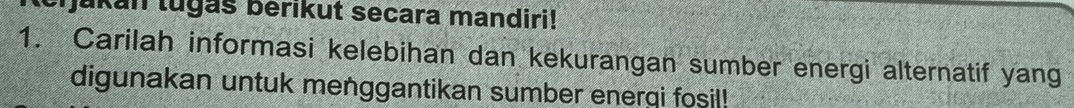 Ijukan lugas berıkut secara mandiri! 
1. Carilah informasi kelebihan dan kekurangan sumber energi alternatif yang 
digunakan untuk menggantikan sumber enerqi fosil!
