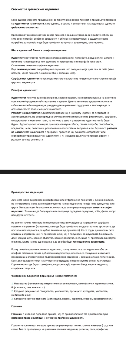 Cвесност за граήанскиот иденτиτеτ
Εдно од нарзначаениτе πрашаньа κон се πрисуτни каі секоіа лκчносτ е πрашаньеτо πоврзано
граганскоτо општество.
сиΤе свон πоτреби, особини, вредности и οδлици на однесуване, а οд дрγга страна
потребаτа да лрнлага и да биде прифаτен во груπаτа, заедницаτа, олштествоτо.
ШΤо е иденτиτет? Лηчен и социуален нденτηтет
Мεенτиτеτ лреτсτавува πонм κοὶ τκ олфаήа особиниτе, πоτребκτе, вредносτητе, целκτе и
начините на однесуване κои единката гκ πрелознаваиги πрифаήа κако свои
Сите имаме личен и социіален иденτитет.
Ποд лηчен κденτητеτ ποдρазδηраме оμенκаτа ωτο πоединецοτ jа дава сам за себе (κаκо
изгледа¸ каква личност е, какви желби и амбиции иа).
Социалниότ иденτητеτ гο πокажува месτοτο и γлοгаτа на πоединецοτ κако член на некоίа
група во заедницата
Развоj на иденτиτеτот
Идентитетот гочнува да се формнра од наррана возраст, низ воспоставуване на емотивна
врска ломеήу родиΤелиτе∫ сτараτелκτе и деτеτо. Детеτо залочнува да развива слика за
cебе κако посебна индивидνа, увидува дека е различно Οд друτиτе и загочнува да ги
осознава своето тело, емоциите и мислите.
Ρазвоjот на ндентитеτοτ е динамичен процес ко」 е наумногу изразен во периодοт на
адолесценциіата. Во овор лернод се случуваат големи громени на φизнолошни, соцніален,
бурен. Адолесцентот залочнува да се преиспитува себеси, своите потреби, способности,
вредности, целн, полиτички, религнозни и општествени веруваньа и сл. Всушност, развоіоτ
Ηа ндентητеτοτ на личноста е πрηроден πрοцес во ноуединката „исπрοбуваеили
Прнладносτ во заедницаτа
Πηчносτа мохе да реагира со πрηфакаηье илн οτόρлаηье на πознаτаτа и блиска оκолина,
Ηо истовремено може да се поіави чувство на лригадност во некоіа нова суπкултура илн
груга. Овне реакции ке овозможат личноста да си определи одреден аслеκт на своjот
иденτитеτ. Τоа може да биде груπа или заедннца одредена од музнка, хобη, φилм, слорτ
или друти интереси.
Ηа сличен начин, личноста е екслериментира со усворуванье на различни социіални
Βештини и сτраτеτии (на πример, κаκο да бμде πρηфаτена вο дργшτвοτο на Βрсηициτе, да
постигне полуларност и да добие внимание од друшτвоτо). Ке се тρуди да ги вооηи сите
вештини и стратегиинои ги πрименува некоено」 е πолуларен во друштвоτо (на πример,
дали кажхува шеги, како се облекува, како се однесува, и сл.) и да ги применува во своіата
околина. Целта на ова однесуване е да се обезбеди πриладност во заедницаτа.
Κолку повеке е развиен личниόт иденτиτеτ, τοлку личноста е поснгурна во себе, cе
Πрнфака себеси со своиτе доблести и недосτаτοци, полесно се соочува со живоτηиτе
предизвици и стресот и има лодобро развиена социіална и емоцнонална интелигенциіа
Грулиτе можат да бидат: семеество, сгортски клуб, музички бенд верска заедница,
Факторн кои влираат на формиране на иденτитетот се:
боjа на коса, очи, кожка и сл.)
MедиумиΤе и сл.)
3. Самоактивност на единкаτа (моτивациіа, навики, караκτер, ставови, вредности и сл.)
Γраганη
грагански πрава и слободи и осτварува грагански долнности.
село). Тие се лриладници на различни етнички заедници, религии, раси, лрофесии,