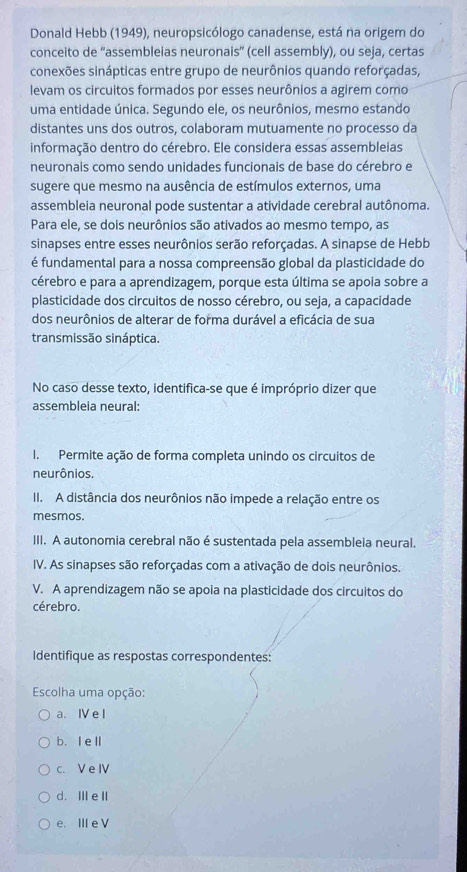 Donald Hebb (1949), neuropsicólogo canadense, está na origem do
conceito de “assembleias neurona sqrt(5) (cell assembly), ou seja, certas
conexões sinápticas entre grupo de neurônios quando reforçadas,
levam os circuitos formados por esses neurônios a agirem como
uma entidade única. Segundo ele, os neurônios, mesmo estando
distantes uns dos outros, colaboram mutuamente no processo da
informação dentro do cérebro. Ele considera essas assembleias
neuronais como sendo unidades funcionais de base do cérebro e
sugere que mesmo na ausência de estímulos externos, uma
assembleia neuronal pode sustentar a atividade cerebral autônoma.
Para ele, se dois neurônios são ativados ao mesmo tempo, as
sinapses entre esses neurônios serão reforçadas. A sinapse de Hebb
é fundamental para a nossa compreensão global da plasticidade do
cérebro e para a aprendizagem, porque esta última se apoia sobre a
plasticidade dos circuitos de nosso cérebro, ou seja, a capacidade
dos neurônios de alterar de forma durável a eficácia de sua
transmissão sináptica.
No caso desse texto, identifica-se que é impróprio dizer que
assembleia neural:
I. Permite ação de forma completa unindo os circuitos de
neurônios.
II. A distância dos neurônios não impede a relação entre os
mesmos.
III. A autonomia cerebral não é sustentada pela assembleia neural.
IV. As sinapses são reforçadas com a ativação de dois neurônios.
V. A aprendizagem não se apoia na plasticidade dos circuitos do
cérebro.
Identifique as respostas correspondentes:
Escolha uma opção:
a. Ⅳ e l
b.I ell
c. V e Ⅳ
d. Ⅲe I
e. ⅢIe V